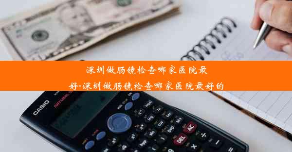 深圳做肠镜检查哪家医院最好-深圳做肠镜检查哪家医院最好的