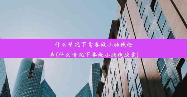 什么情况下需要做小肠镜检查(什么情况下要做小肠镜胶囊)