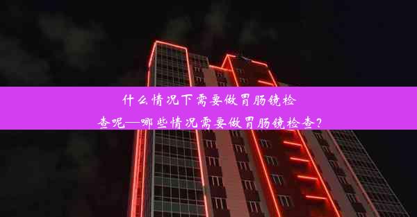 什么情况下需要做胃肠镜检查呢—哪些情况需要做胃肠镜检查？