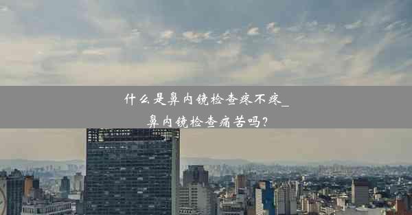 什么是鼻内镜检查疼不疼_鼻内镜检查痛苦吗？