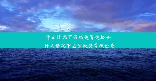 什么情况下做肠镜胃镜检查_什么情况下应该做肠胃镜检查