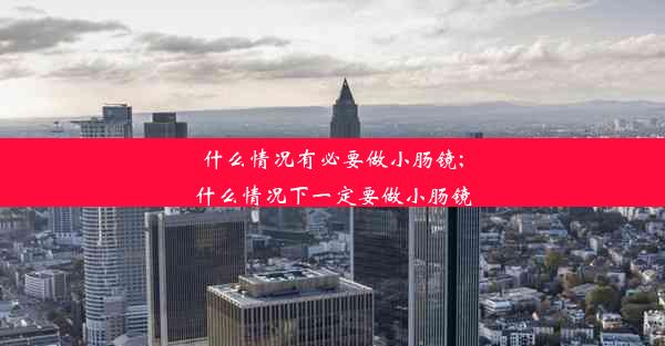 什么情况有必要做小肠镜;什么情况下一定要做小肠镜