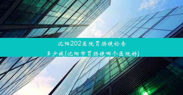 <b>沈阳202医院胃肠镜检查多少钱(沈阳市胃肠镜哪个医院好)</b>