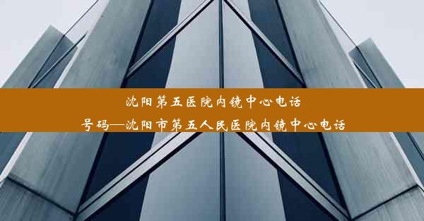 沈阳第五医院内镜中心电话号码—沈阳市第五人民医院内镜中心电话