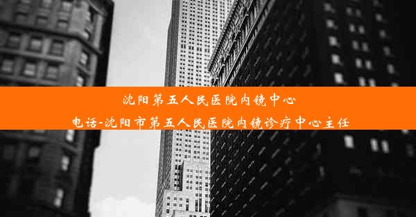 沈阳第五人民医院内镜中心电话-沈阳市第五人民医院内镜诊疗中心主任