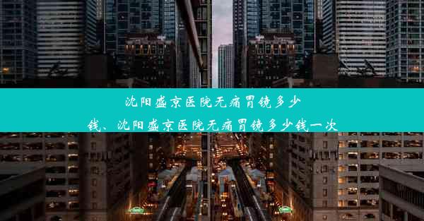 沈阳盛京医院无痛胃镜多少钱、沈阳盛京医院无痛胃镜多少钱一次