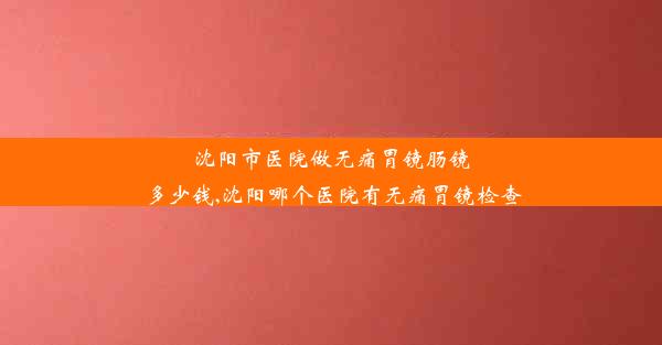 沈阳市医院做无痛胃镜肠镜多少钱,沈阳哪个医院有无痛胃镜检查