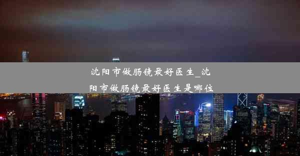 沈阳市做肠镜最好医生_沈阳市做肠镜最好医生是哪位