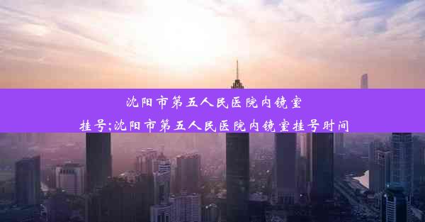 沈阳市第五人民医院内镜室挂号;沈阳市第五人民医院内镜室挂号时间