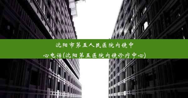 <b>沈阳市第五人民医院内镜中心电话(沈阳第五医院内镜诊疗中心)</b>