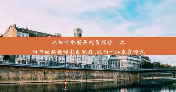 沈阳市肛肠医院胃肠镜—沈阳市做肠镜哪家医院好 .沈阳~肛泰在哪呢