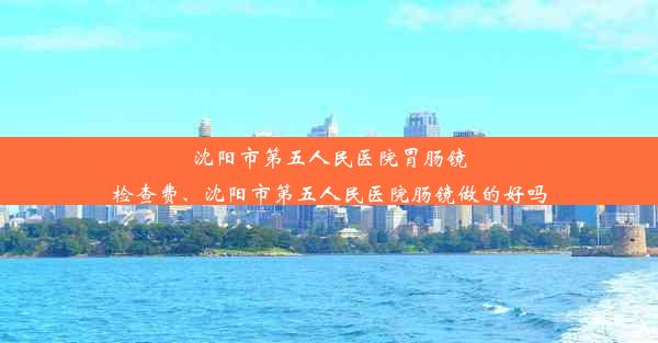 <b>沈阳市第五人民医院胃肠镜检查费、沈阳市第五人民医院肠镜做的好吗</b>