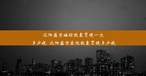 <b>沈阳盛京磁控胶囊胃镜一次多少钱_沈阳盛京医院胶囊胃镜多少钱</b>