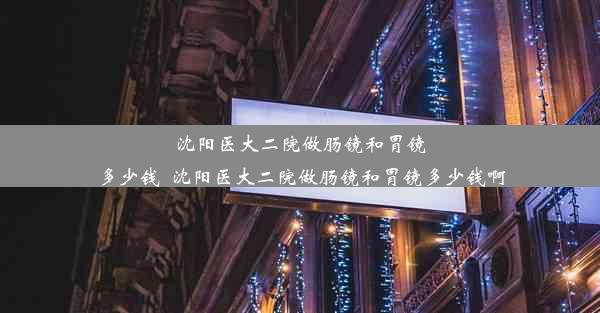 沈阳医大二院做肠镜和胃镜多少钱_沈阳医大二院做肠镜和胃镜多少钱啊