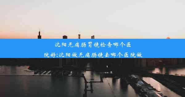 沈阳无痛肠胃镜检查哪个医院好;沈阳做无痛肠镜去哪个医院做