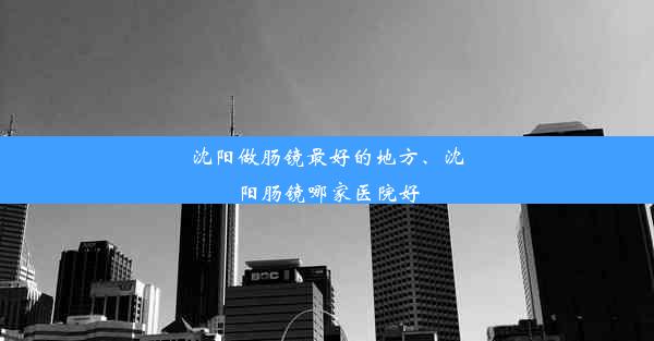 沈阳做肠镜最好的地方、沈阳肠镜哪家医院好