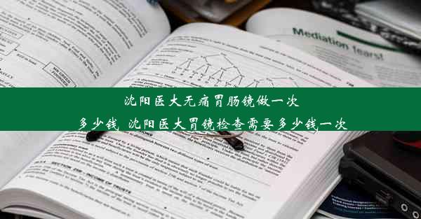 沈阳医大无痛胃肠镜做一次多少钱_沈阳医大胃镜检查需要多少钱一次