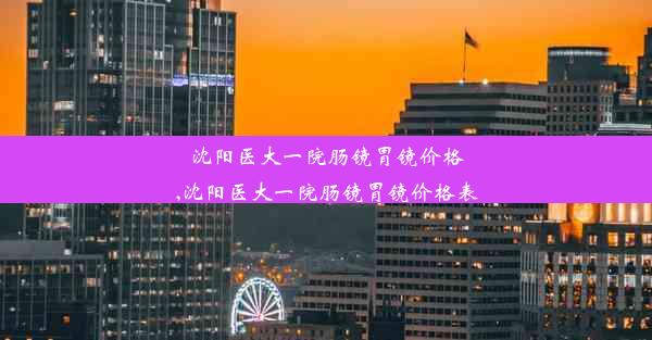 沈阳医大一院肠镜胃镜价格,沈阳医大一院肠镜胃镜价格表