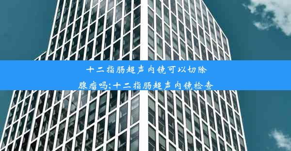 <b>十二指肠超声内镜可以切除腺瘤吗;十二指肠超声内镜检查</b>