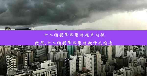 十二指肠降部隆起超声内镜结果,十二指肠降部隆起做什么检查