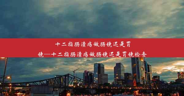 <b>十二指肠溃疡做肠镜还是胃镜—十二指肠溃疡做肠镜还是胃镜检查</b>