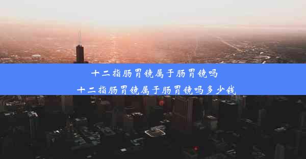 十二指肠胃镜属于肠胃镜吗_十二指肠胃镜属于肠胃镜吗多少钱