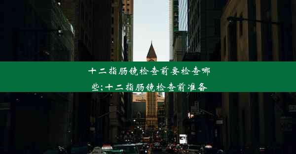 十二指肠镜检查前要检查哪些;十二指肠镜检查前准备