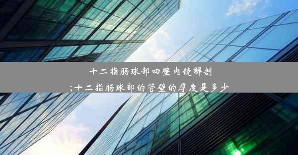 十二指肠球部四壁内镜解剖;十二指肠球部的管壁的厚度是多少