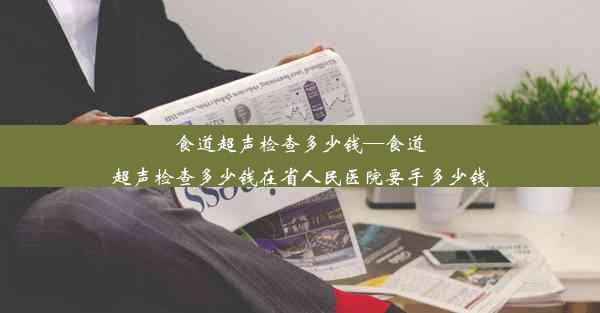 食道超声检查多少钱—食道超声检查多少钱在省人民医院要手多少钱