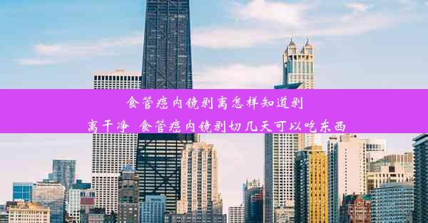 食管癌内镜剥离怎样知道剥离干净_食管癌内镜剥切几天可以吃东西