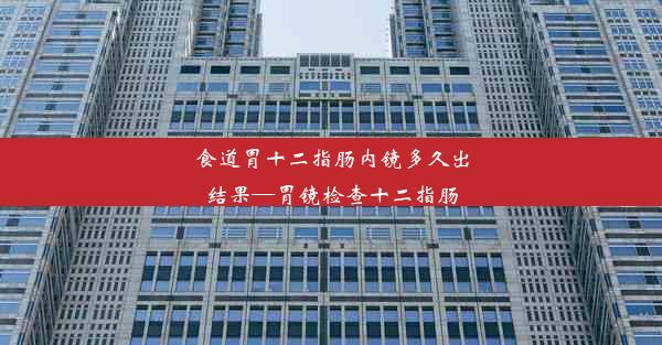 食道胃十二指肠内镜多久出结果—胃镜检查十二指肠