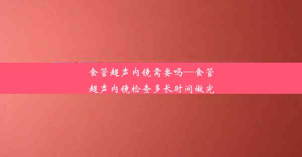 <b>食管超声内镜需要吗—食管超声内镜检查多长时间做完</b>