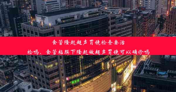 食管隆起超声胃镜检查要活检吗、食管粘膜下隆起做超声胃镜可以确诊吗