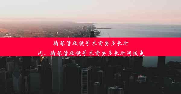 输尿管软镜手术需要多长时间、输尿管软镜手术需要多长时间恢复