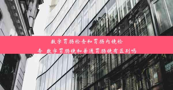 数字胃肠检查和胃肠内镜检查_数字胃肠镜和普通胃肠镜有区别吗