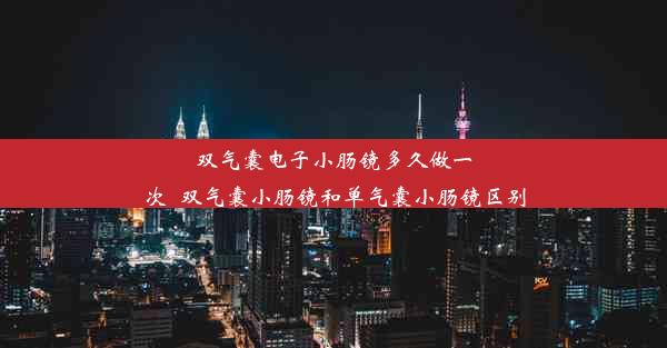 双气囊电子小肠镜多久做一次_双气囊小肠镜和单气囊小肠镜区别