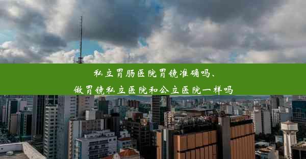 私立胃肠医院胃镜准确吗、做胃镜私立医院和公立医院一样吗