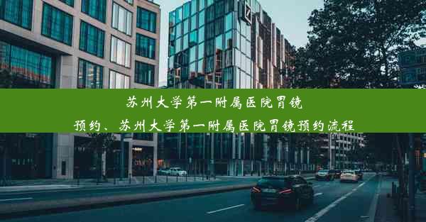 苏州大学第一附属医院胃镜预约、苏州大学第一附属医院胃镜预约流程