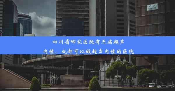 四川省哪家医院有无痛超声内镜、成都可以做超声内镜的医院