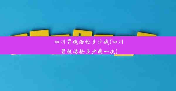 四川胃镜活检多少钱(四川胃镜活检多少钱一次)