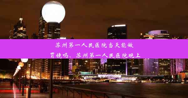 苏州第一人民医院当天能做胃镜吗、苏州第一人民医院晚上