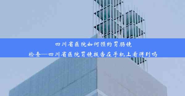 四川省医院如何预约胃肠镜检查—四川省医院胃镜报告在手机上看得到吗