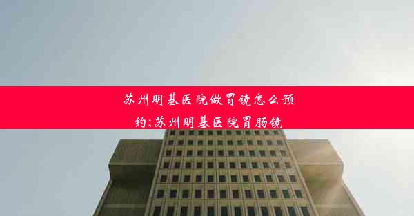 苏州明基医院做胃镜怎么预约;苏州明基医院胃肠镜