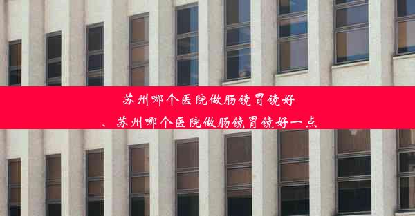 苏州哪个医院做肠镜胃镜好、苏州哪个医院做肠镜胃镜好一点