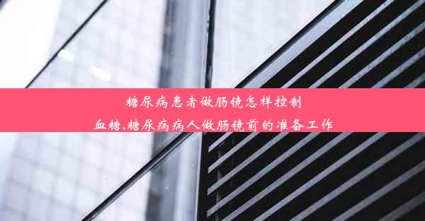 糖尿病患者做肠镜怎样控制血糖,糖尿病病人做肠镜前的准备工作