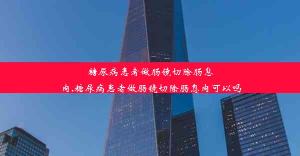 糖尿病患者做肠镜切除肠息肉,糖尿病患者做肠镜切除肠息肉可以吗