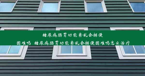 糖尿病肠胃功能紊乱会排便困难吗_糖尿病肠胃功能紊乱会排便困难吗怎么治疗