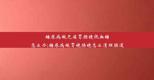 糖尿病做无痛胃肠镜低血糖怎么办;糖尿病做胃镜肠镜怎么清理肠道