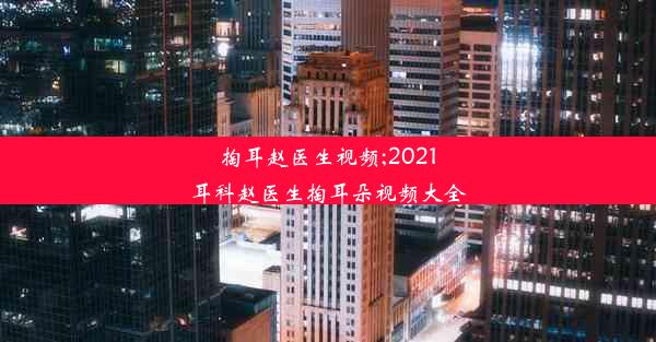 掏耳赵医生视频;2021耳科赵医生掏耳朵视频大全