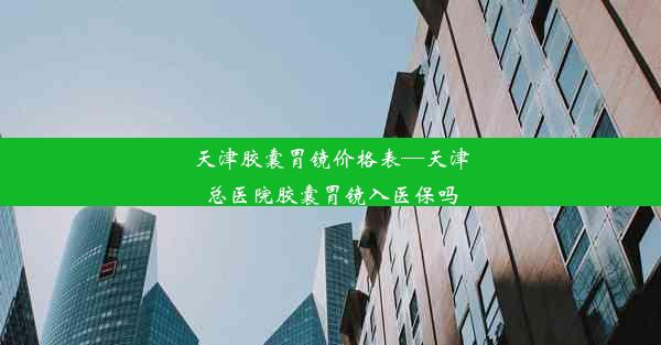 天津胶囊胃镜价格表—天津总医院胶囊胃镜入医保吗